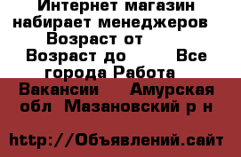 Интернет-магазин набирает менеджеров › Возраст от ­ 18 › Возраст до ­ 58 - Все города Работа » Вакансии   . Амурская обл.,Мазановский р-н